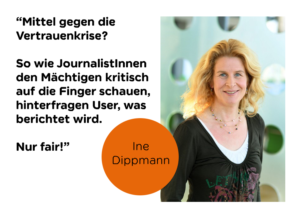 Zitat Ine Dippmann:
"Mittel gegen die Vertrauenskrise? So wie JournalistInnen den Mächtigen kritisch auf die Finder schauen, hinterfragen User, was berichtet wird. Nur fair!"